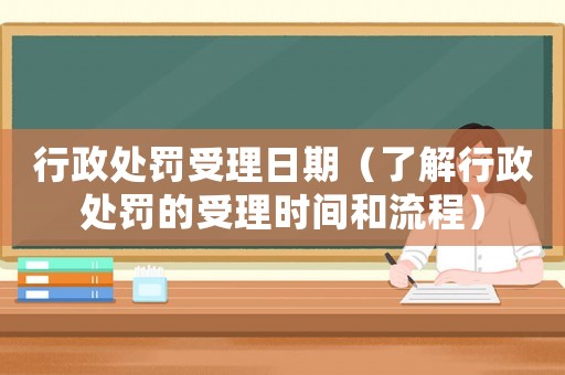 行政處罰受理日期（了解行政處罰的受理時(shí)間和流程）