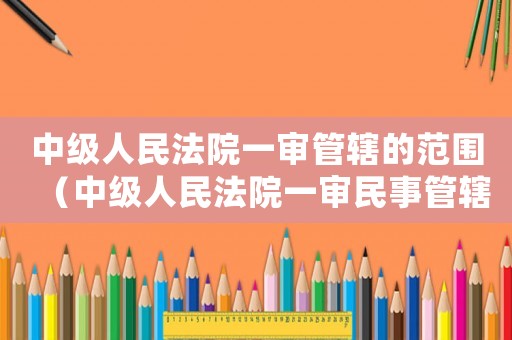 中級(jí)人民法院一審管轄的范圍（中級(jí)人民法院一審民事管轄范圍）