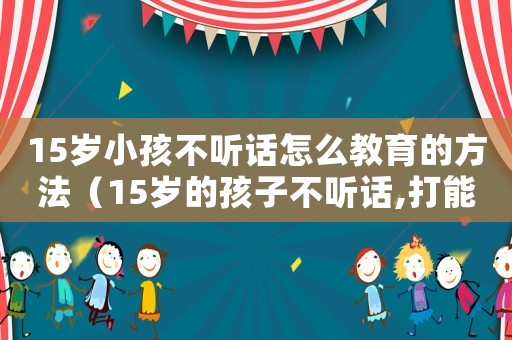 15歲小孩不聽話怎么教育的方法（15歲的孩子不聽話,打能管用嗎）