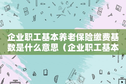 企業(yè)職工基本養(yǎng)老保險繳費基數(shù)是什么意思（企業(yè)職工基本養(yǎng)老保險繳費基數(shù)是什么）