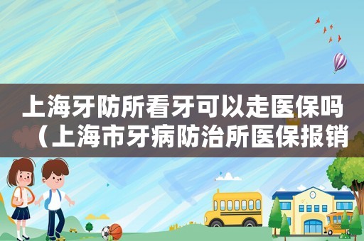 上海牙防所看牙可以走醫(yī)保嗎（上海市牙病防治所醫(yī)保報(bào)銷(xiāo)）