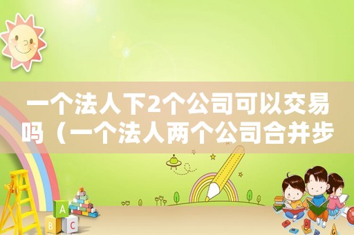 一個(gè)法人下2個(gè)公司可以交易嗎（一個(gè)法人兩個(gè)公司合并步驟）