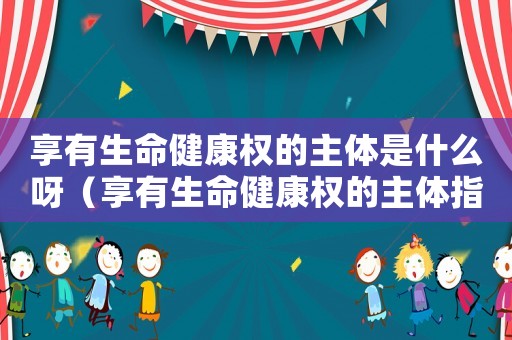 享有生命健康權(quán)的主體是什么呀（享有生命健康權(quán)的主體指的是什么意思）
