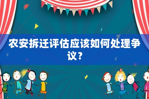 農(nóng)安拆遷評(píng)估應(yīng)該如何處理爭(zhēng)議？