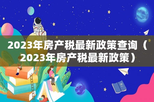 2023年房產(chǎn)稅最新政策查詢(xún)（2023年房產(chǎn)稅最新政策）