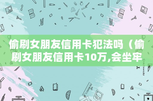 偷刷女朋友信用卡犯法嗎（偷刷女朋友信用卡10萬,會(huì)坐牢嗎）