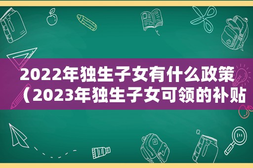 2022年獨生子女有什么政策（2023年獨生子女可領(lǐng)的補貼有哪些）