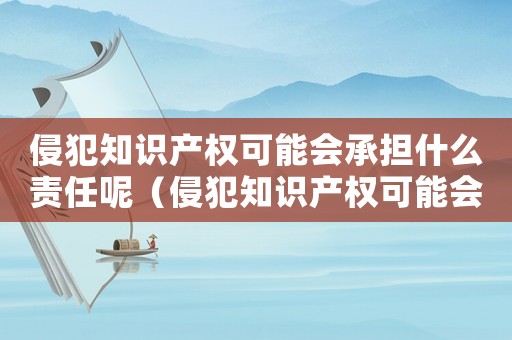 侵犯知識產(chǎn)權(quán)可能會承擔(dān)什么責(zé)任呢（侵犯知識產(chǎn)權(quán)可能會承擔(dān)什么責(zé)任）