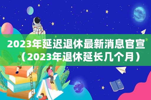 2023年延遲退休最新消息官宣（2023年退休延長(zhǎng)幾個(gè)月）
