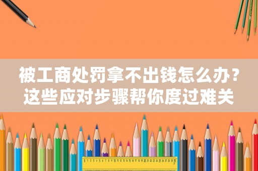 被工商處罰拿不出錢(qián)怎么辦？這些應(yīng)對(duì)步驟幫你度過(guò)難關(guān)