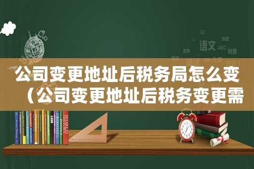 公司變更地址后稅務局怎么變（公司變更地址后稅務變更需要什么資料）