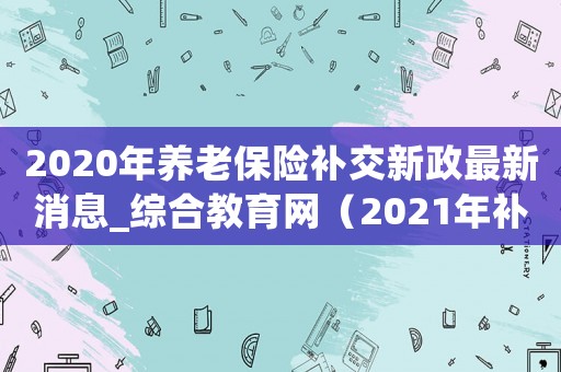 2020年養(yǎng)老保險補交新政最新消息_綜合教育網(wǎng)（2021年補繳養(yǎng)老保險政）