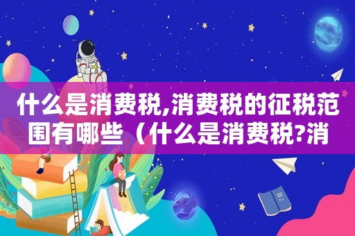 什么是消費(fèi)稅,消費(fèi)稅的征稅范圍有哪些（什么是消費(fèi)稅?消費(fèi)稅有什么特點(diǎn)?）