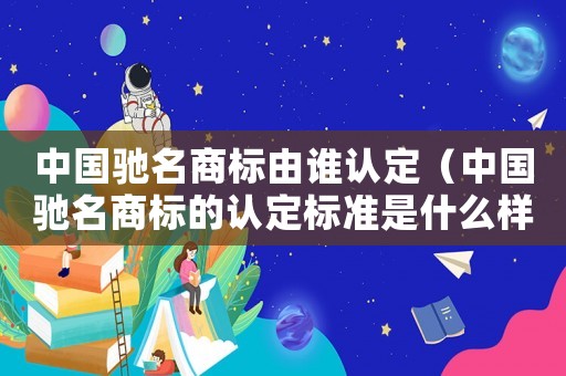 中國(guó)馳名商標(biāo)由誰(shuí)認(rèn)定（中國(guó)馳名商標(biāo)的認(rèn)定標(biāo)準(zhǔn)是什么樣的）