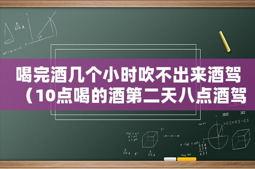 喝完酒幾個(gè)小時(shí)吹不出來(lái)酒駕（10點(diǎn)喝的酒第二天八點(diǎn)酒駕嗎）