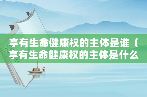 享有生命健康權(quán)的主體是誰（享有生命健康權(quán)的主體是什么人）