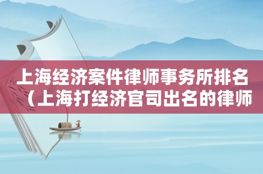 上海經(jīng)濟(jì)案件律師事務(wù)所排名（上海打經(jīng)濟(jì)官司出名的律師）