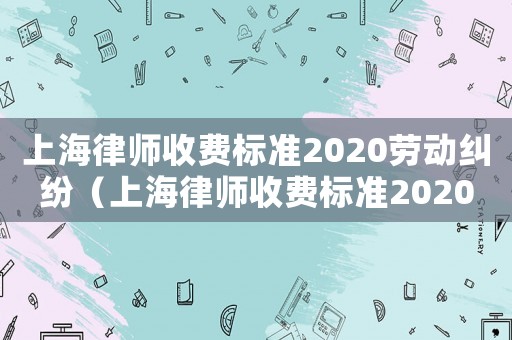 上海律師收費(fèi)標(biāo)準(zhǔn)2020勞動(dòng)糾紛（上海律師收費(fèi)標(biāo)準(zhǔn)2020）