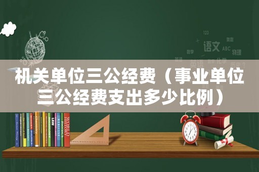 機關(guān)單位三公經(jīng)費（事業(yè)單位三公經(jīng)費支出多少比例）