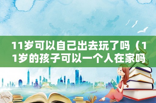 11歲可以自己出去玩了嗎（11歲的孩子可以一個(gè)人在家嗎）