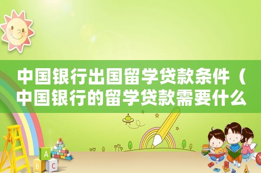 中國(guó)銀行出國(guó)留學(xué)貸款條件（中國(guó)銀行的留學(xué)貸款需要什么條件）