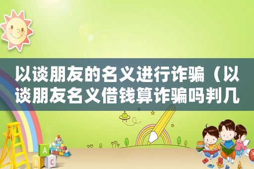 以談朋友的名義進行詐騙（以談朋友名義借錢算詐騙嗎判幾年）