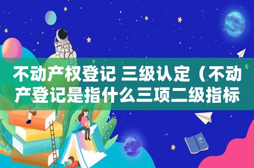 不動產(chǎn)權(quán)登記 三級認定（不動產(chǎn)登記是指什么三項二級指標）