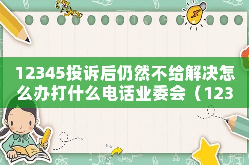 12345投訴后仍然不給解決怎么辦打什么電話業(yè)委會（12345投訴后仍然不給解決怎么辦）