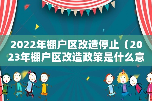 2022年棚戶區(qū)改造停止（2023年棚戶區(qū)改造政策是什么意思）
