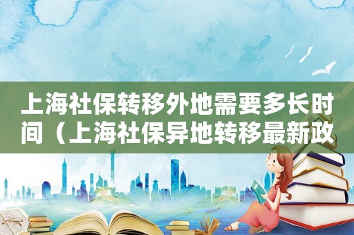 上海社保轉(zhuǎn)移外地需要多長時間（上海社保異地轉(zhuǎn)移最新政策規(guī)定）