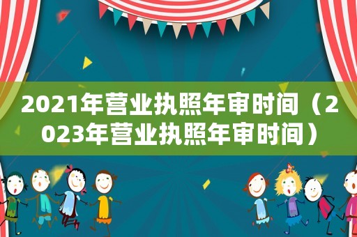 2021年?duì)I業(yè)執(zhí)照年審時(shí)間（2023年?duì)I業(yè)執(zhí)照年審時(shí)間）