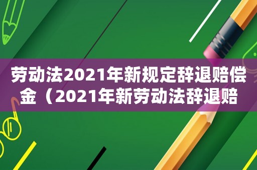 勞動法2021年新規(guī)定辭退賠償金（2021年新勞動法辭退賠償規(guī)定全文）