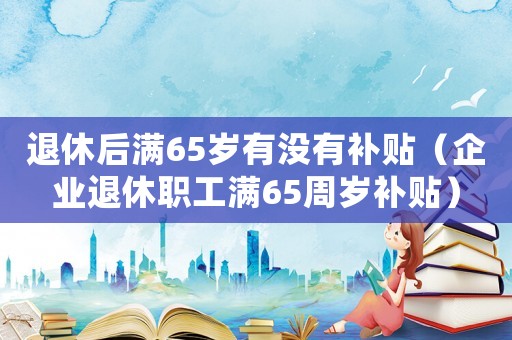 退休后滿65歲有沒(méi)有補(bǔ)貼（企業(yè)退休職工滿65周歲補(bǔ)貼）