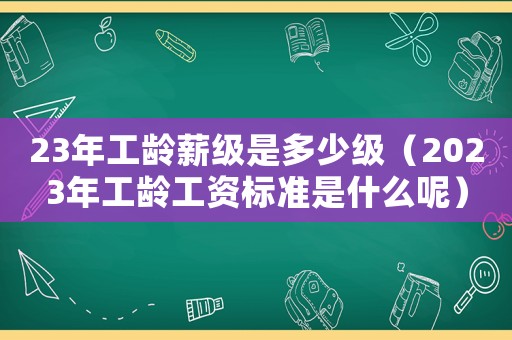 23年工齡薪級(jí)是多少級(jí)（2023年工齡工資標(biāo)準(zhǔn)是什么呢）