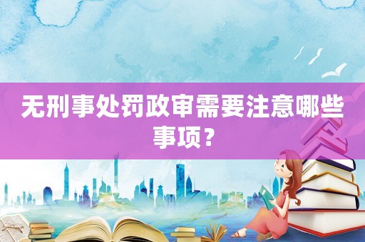 無(wú)刑事處罰政審需要注意哪些事項(xiàng)？