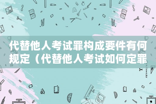 代替他人考試罪構成要件有何規(guī)定（代替他人考試如何定罪處罰案例）
