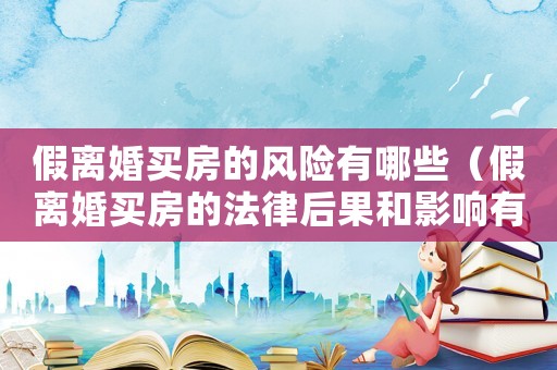假離婚買房的風(fēng)險有哪些（假離婚買房的法律后果和影響有哪些）