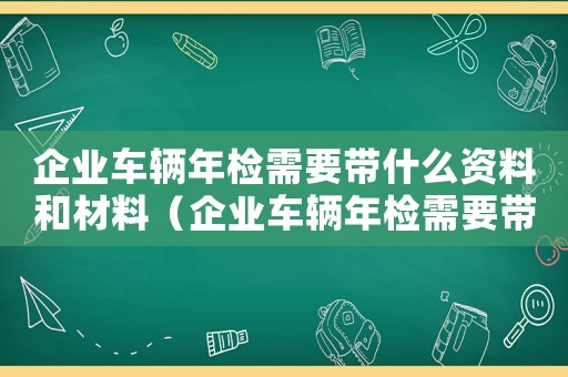 企業(yè)車輛年檢需要帶什么資料和材料（企業(yè)車輛年檢需要帶什么資料）