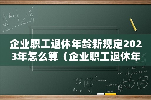 企業(yè)職工退休年齡新規(guī)定2023年怎么算（企業(yè)職工退休年齡新規(guī)定2021）