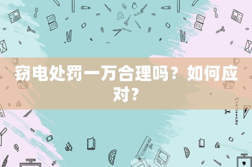 竊電處罰一萬合理嗎？如何應(yīng)對？