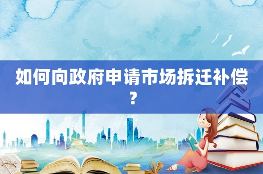 如何向政府申請(qǐng)市場(chǎng)拆遷補(bǔ)償？