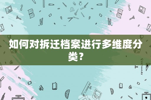 如何對拆遷檔案進(jìn)行多維度分類？