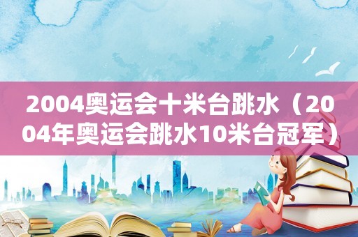 2004奧運(yùn)會(huì)十米臺(tái)跳水（2004年奧運(yùn)會(huì)跳水10米臺(tái)冠軍）