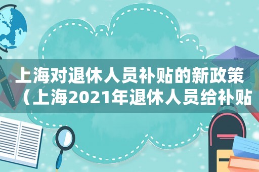 上海對退休人員補(bǔ)貼的新政策（上海2021年退休人員給補(bǔ)貼么）