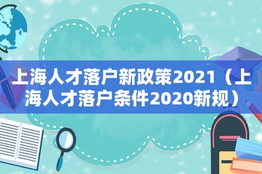 上海人才落戶新政策2021（上海人才落戶條件2020新規(guī)）