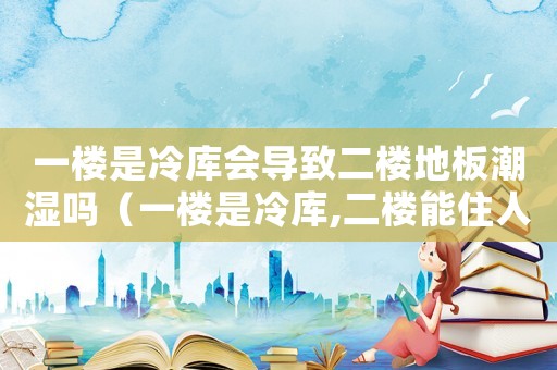 一樓是冷庫會導(dǎo)致二樓地板潮濕嗎（一樓是冷庫,二樓能住人嗎?）