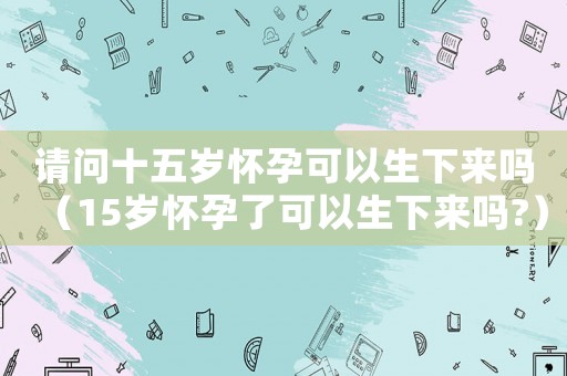 請(qǐng)問(wèn)十五歲懷孕可以生下來(lái)嗎（15歲懷孕了可以生下來(lái)嗎?）