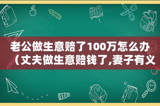 老公做生意賠了100萬怎么辦（丈夫做生意賠錢了,妻子有義務還嗎）