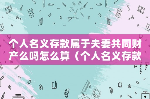 個(gè)人名義存款屬于夫妻共同財(cái)產(chǎn)么嗎怎么算（個(gè)人名義存款屬于夫妻共同財(cái)產(chǎn)么嗎）