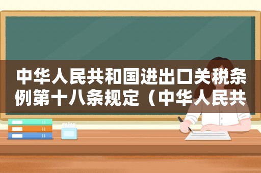 中華人民共和國進出口關(guān)稅條例第十八條規(guī)定（中華人民共和國進出口關(guān)稅條例第十八條）